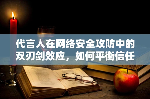 代言人在网络安全攻防中的双刃剑效应，如何平衡信任与安全？