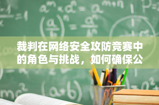裁判在网络安全攻防竞赛中的角色与挑战，如何确保公正与透明？