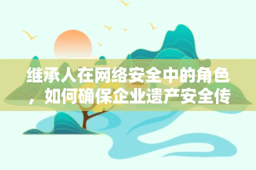 继承人在网络安全中的角色，如何确保企业遗产安全传承？