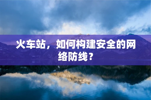 火车站，如何构建安全的网络防线？