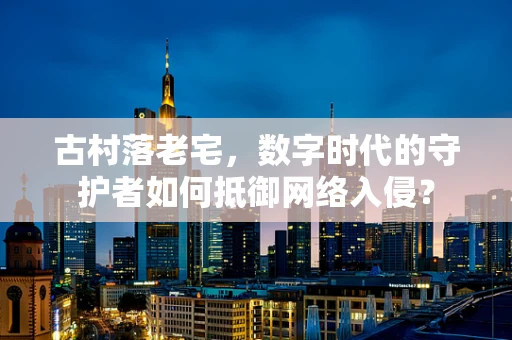 古村落老宅，数字时代的守护者如何抵御网络入侵？