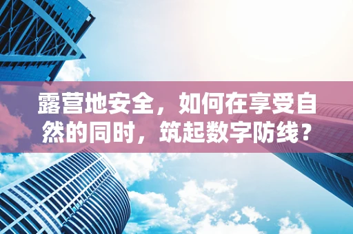 露营地安全，如何在享受自然的同时，筑起数字防线？