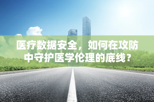医疗数据安全，如何在攻防中守护医学伦理的底线？