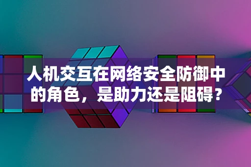 人机交互在网络安全防御中的角色，是助力还是阻碍？