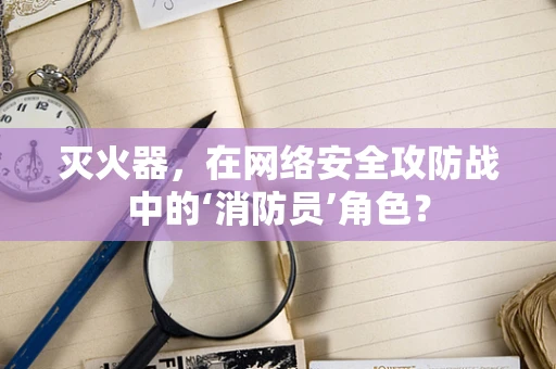 灭火器，在网络安全攻防战中的‘消防员’角色？