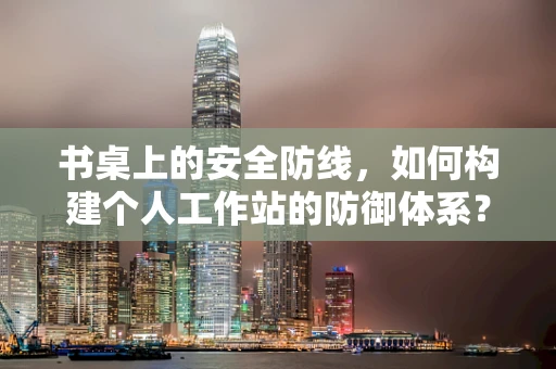 书桌上的安全防线，如何构建个人工作站的防御体系？