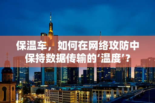 保温车，如何在网络攻防中保持数据传输的‘温度’？