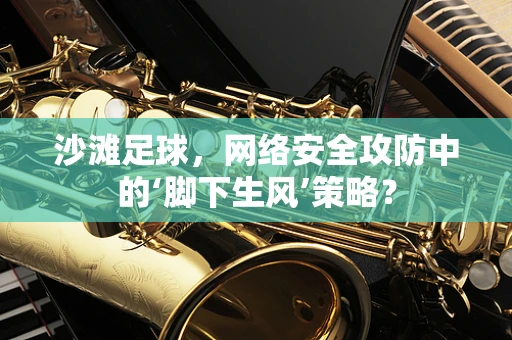 沙滩足球，网络安全攻防中的‘脚下生风’策略？