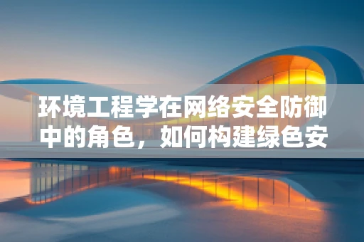 环境工程学在网络安全防御中的角色，如何构建绿色安全的网络环境？