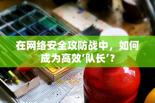 在网络安全攻防战中，如何成为高效‘队长’？