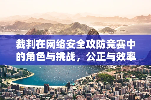 裁判在网络安全攻防竞赛中的角色与挑战，公正与效率的平衡