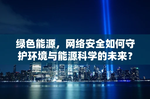 绿色能源，网络安全如何守护环境与能源科学的未来？