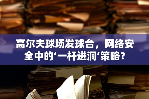 高尔夫球场发球台，网络安全中的‘一杆进洞’策略？
