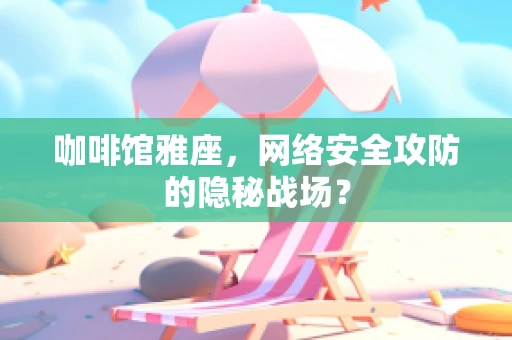 咖啡馆雅座，网络安全攻防的隐秘战场？