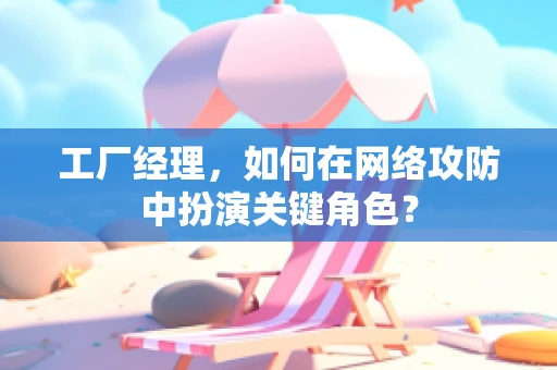 工厂经理，如何在网络攻防中扮演关键角色？