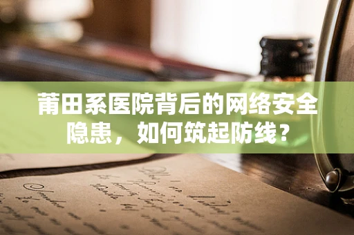 莆田系医院背后的网络安全隐患，如何筑起防线？