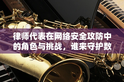 律师代表在网络安全攻防中的角色与挑战，谁来守护数字世界的法律边界？
