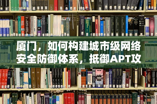 厦门，如何构建城市级网络安全防御体系，抵御APT攻击？
