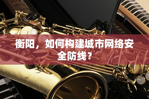 衡阳，如何构建城市网络安全防线？