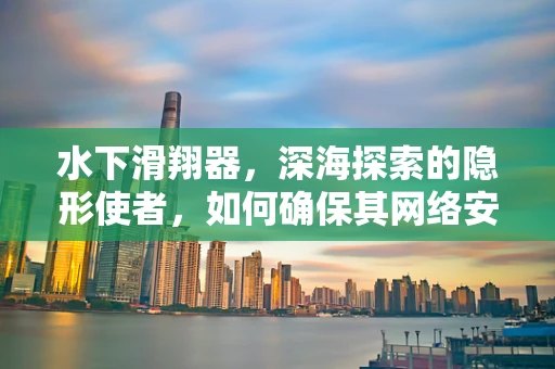 水下滑翔器，深海探索的隐形使者，如何确保其网络安全？