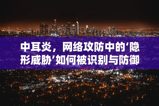 中耳炎，网络攻防中的‘隐形威胁’如何被识别与防御？