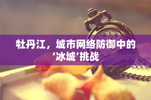 牡丹江，城市网络防御中的‘冰城’挑战