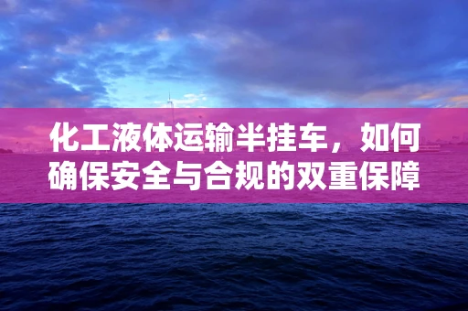 化工液体运输半挂车，如何确保安全与合规的双重保障？