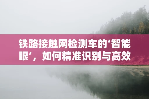 铁路接触网检测车的‘智能眼’，如何精准识别与高效检测？