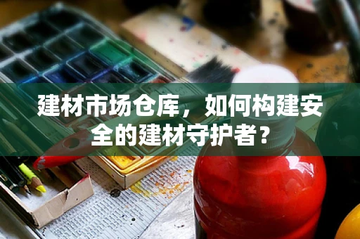 建材市场仓库，如何构建安全的建材守护者？