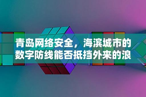 青岛网络安全，海滨城市的数字防线能否抵挡外来的浪涌？
