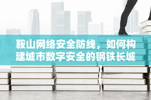 鞍山网络安全防线，如何构建城市数字安全的钢铁长城？