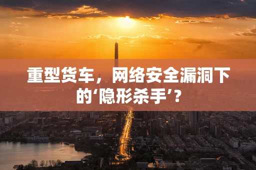 重型货车，网络安全漏洞下的‘隐形杀手’？