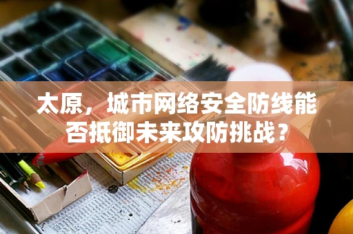 太原，城市网络安全防线能否抵御未来攻防挑战？