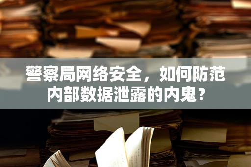 警察局网络安全，如何防范内部数据泄露的内鬼？