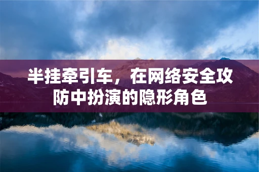 半挂牵引车，在网络安全攻防中扮演的隐形角色
