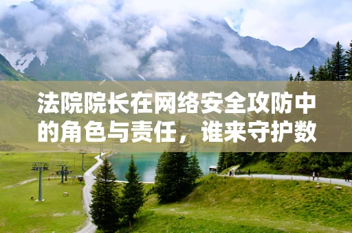 法院院长在网络安全攻防中的角色与责任，谁来守护数字正义的城墙？