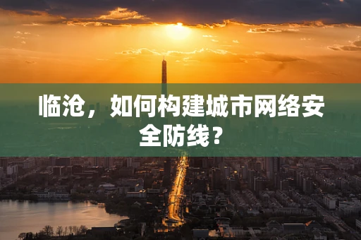临沧，如何构建城市网络安全防线？