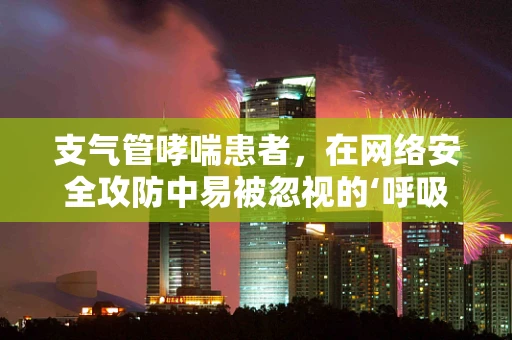 支气管哮喘患者，在网络安全攻防中易被忽视的‘呼吸之危’