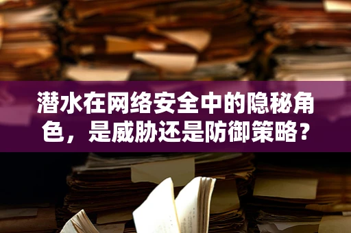 潜水在网络安全中的隐秘角色，是威胁还是防御策略？
