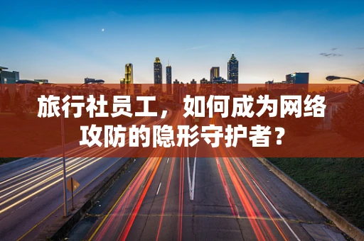 旅行社员工，如何成为网络攻防的隐形守护者？