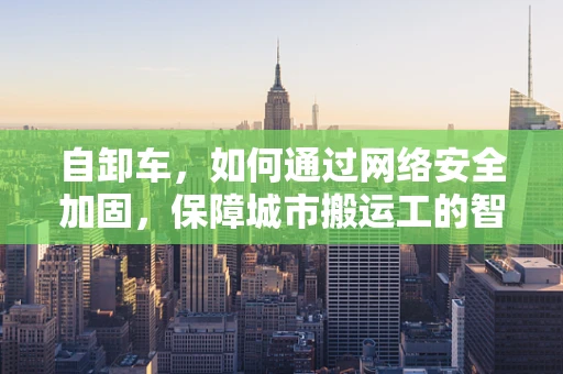 自卸车，如何通过网络安全加固，保障城市搬运工的智慧运行？