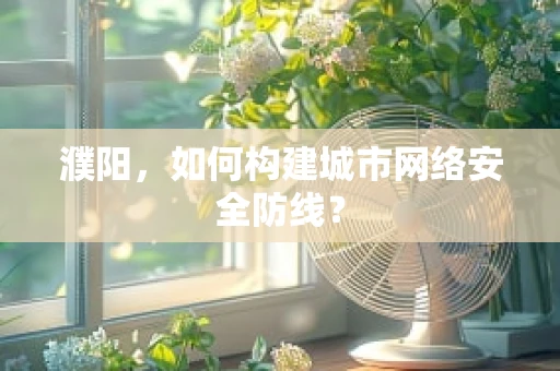 濮阳，如何构建城市网络安全防线？