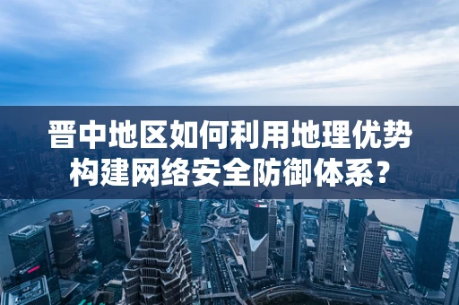 晋中地区如何利用地理优势构建网络安全防御体系？