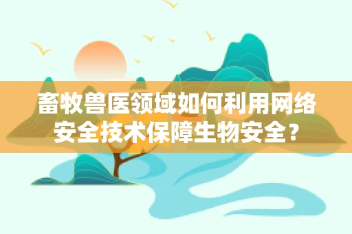 畜牧兽医领域如何利用网络安全技术保障生物安全？