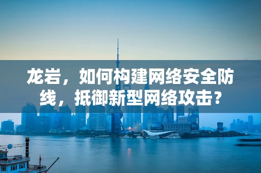 龙岩，如何构建网络安全防线，抵御新型网络攻击？