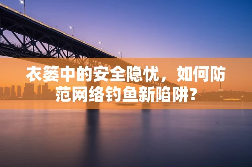衣篓中的安全隐忧，如何防范网络钓鱼新陷阱？
