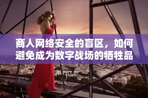 商人网络安全的盲区，如何避免成为数字战场的牺牲品？