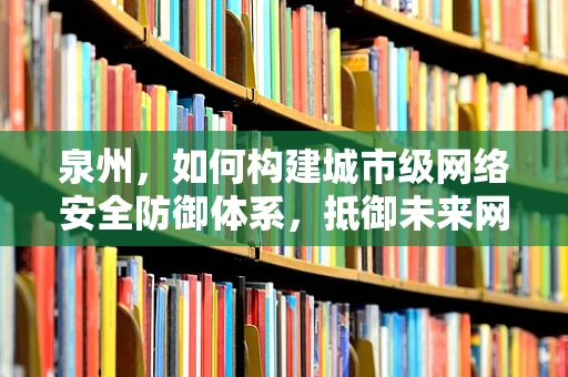 泉州，如何构建城市级网络安全防御体系，抵御未来网络威胁？