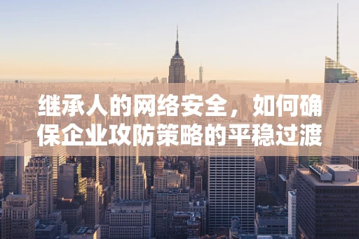 继承人的网络安全，如何确保企业攻防策略的平稳过渡？