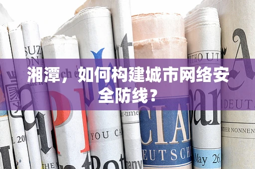 湘潭，如何构建城市网络安全防线？